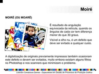 MoiréMoiré
Leandro Canabrava Damas - Especialista em Gestão de Processos de Produção Gráfica
MOIRÉ (OU MOARÊ)
É resultado da angulação
equivocada da retícula, quando os
ângulos de cada cor tem diferença
menor do que 30 graus.
Visível a olho nu, é um defeito que
deve ser evitado a qualquer custo.
A digitalização de originais previamente impressos também ocasionam
este defeito e devem ser evitados, muito embora existam alguns filtros
no Photoshop e nos scanners que minimizam o problema.
 
