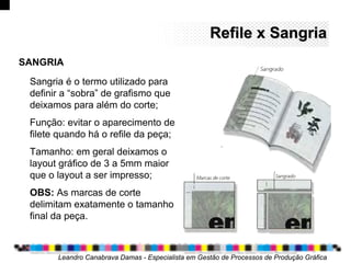 Sangria é o termo utilizado para
definir a “sobra” de grafismo que
deixamos para além do corte;
Função: evitar o aparecimento de
filete quando há o refile da peça;
Tamanho: em geral deixamos o
layout gráfico de 3 a 5mm maior
que o layout a ser impresso;
OBS: As marcas de corte
delimitam exatamente o tamanho
final da peça.
Leandro Canabrava Damas - Especialista em Gestão de Processos de Produção Gráfica
Refile x SangriaRefile x Sangria
SANGRIA
 