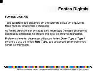 Fontes DigitaisFontes Digitais
Todo caractere que digitamos em um software utiliza um arquivo de
fonte para ser visualizado e impresso.
As fontes precisam ser enviadas para impressão (no caso de arquivos
abertos) ou embutidas no arquivo (no caso de arquivos fechados).
Preferencialmente, devem ser utilizadas fontes Open Type e Type1
evitando o uso de fontes True Type, que costumam gerar problemas
sérios de impressão.
Leandro Canabrava Damas - Especialista em Gestão de Processos de Produção Gráfica
FONTES DIGITAIS
 