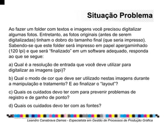 Situação ProblemaSituação Problema
Ao fazer um folder com textos e imagens você precisou digitalizar
algumas fotos. Entretanto, as fotos originais (antes de serem
digitalizadas) tinham o dobro do tamanho final (que seria impresso).
Sabendo-se que este folder será impresso em papel apergaminhado
(120 lpi) e que será “finalizado” em um software adequado, responda
ao que se segue:
a) Qual é a resolução de entrada que você deve utilizar para
digitalizar as imagens (ppi)?
b) Qual o modo de cor que deve ser utilizado nestas imagens durante
a manipulação e tratamento? E ao finalizar o “layout”?
c) Quais os cuidados devo ter com para prevenir problemas de
registro e de ganho de ponto?
d) Quais os cuidados devo ter com as fontes?
Leandro Canabrava Damas - Especialista em Gestão de Processos de Produção Gráfica
 