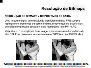 Resolução deResolução de BitmapsBitmaps
Leandro Canabrava Damas - Especialista em Gestão de Processos de Produção Gráfica
RESOLUÇÃO DE BITMAPS x DISPOSITIVOS DE SAÍDA
Uma imagem digital com resolução insuficiente (baixo PPI) sempre
resultará em problemas de serrilhamento, mesmo que os dispositivos
de saída e impressão possuam altas resoluções (alto PPI / LPI).
Veja abaixo o exemplo de duas imagens impressas em dispositivos de
alto DPI. Elas possuíam, respectivamente 72PPI(esq.) e 300PPI (dir.).
 