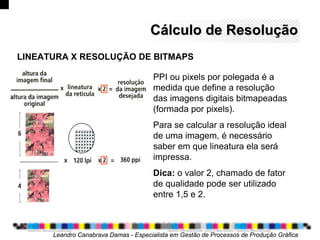 Cálculo de ResoluçãoCálculo de Resolução
PPI ou pixels por polegada é a
medida que define a resolução
das imagens digitais bitmapeadas
(formada por pixels).
Para se calcular a resolução ideal
de uma imagem, é necessário
saber em que lineatura ela será
impressa.
Dica: o valor 2, chamado de fator
de qualidade pode ser utilizado
entre 1,5 e 2.
Leandro Canabrava Damas - Especialista em Gestão de Processos de Produção Gráfica
LINEATURA X RESOLUÇÃO DE BITMAPS
 