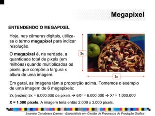MegapixelMegapixel
Em geral, as imagens têm a proporção acima. Tomemos o exemplo
de uma imagem de 6 megapixels:
2x (vezes) 3x = 6.000.000 de pixels  6X² = 6.000.000  X² = 1.000.000
X = 1.000 pixels. A imagem teria então 2.000 x 3.000 pixels.
Leandro Canabrava Damas - Especialista em Gestão de Processos de Produção Gráfica
ENTENDENDO O MEGAPIXEL
Hoje, nas câmeras digitais, utiliza-
se o termo megapixel para indicar
resolução.
O megapixel é, na verdade, a
quantidade total de pixels (em
milhões) quando multiplicados os
pixels que compõe a largura x
altura de uma imagem.
2x
3x
 