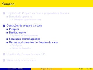 Sumario
1 Objetivos do Preparo da cana e propriedades da cana
Densidade aparente
A densidade aparente da cana
2 Operações do preparo da cana
Picagem
Desﬁbramento
Aparelho de Desﬁbramento
Separação eletromagnética
Outros equipamentos do Preparo da cana
Espalhador
Esteira de borracha
3 O índice de Preparo da cana, I.P.
4 Sistemas de acionamento
Clauber D.R. (UEMS) Preparo da cana fev16 12 / 61
 