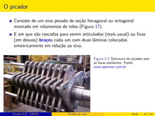 O picador
Consiste de um eixo pesado de seção hexagonal ou octogonal
montado em rolamentos de rolos (Figura 17).
E em que são roscadas para serem articulados (mais usual) ou ﬁxas
(em desuso) braços cada um com duas lâminas colocadas
simetricamente em relação ao eixo.
Figura 2.3: Estrutura do picador sem
as facas oscilantes. Fonte:
www.apremoc.com.br
Clauber D.R. (UEMS) Preparo da cana fev16 17 / 61
 