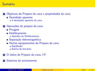 Sumário
1 Objetivos do Preparo da cana e propriedades da cana
Densidade aparente
A densidade aparente da cana
2 Operações do preparo da cana
Picagem
Desﬁbramento
Aparelho de Desﬁbramento
Separação eletromagnética
Outros equipamentos do Preparo da cana
Espalhador
Esteira de borracha
3 O índice de Preparo da cana, I.P.
4 Sistemas de acionamento
Clauber D.R. (UEMS) Preparo da cana fev16 2 / 61
 