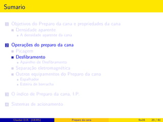 Sumario
1 Objetivos do Preparo da cana e propriedades da cana
Densidade aparente
A densidade aparente da cana
2 Operações do preparo da cana
Picagem
Desﬁbramento
Aparelho de Desﬁbramento
Separação eletromagnética
Outros equipamentos do Preparo da cana
Espalhador
Esteira de borracha
3 O índice de Preparo da cana, I.P.
4 Sistemas de acionamento
Clauber D.R. (UEMS) Preparo da cana fev16 23 / 61
 