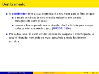 Desﬁbramento
A desﬁbrador deve a sua existência e o seu valor para o fato de que:
o tecido de células de cana é muito resistente, um simples
esmagamento entre os rolos,
mesmo sob uma pressão muito elevada, não é suﬁciente para romper
todas as células e extrair o suco (HUGOT, 1986).
Por outro lado, se estas células podem ser rasgada e desintegrada, o
suco é liberado, tornando-se mais acessíveis e mais facilmente
extraída.
Clauber D.R. (UEMS) Preparo da cana fev16 24 / 61
 
