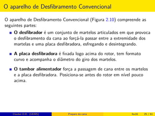 O aparelho de Desﬁbramento Convencional
O aparelho de Desﬁbramento Convencional (Figura 2.10) compreende as
seguintes partes:
O desﬁbrador é um conjunto de martelos articulados em que provoca
o desﬁbramento da cana ao forçá-la passar entre a extremidade dos
martelas e uma placa desﬁbradora, esfregando e desintegrando.
A placa desﬁbradora é ﬁxada logo acima do rotor, tem formato
curvo e acompanha o diâmetro do giro dos martelos.
O tambor alimentador força a passagem de cana entre os martelos
e a placa desﬁbradora. Posiciona-se antes do rotor em nível pouco
acima.
Clauber D.R. (UEMS) Preparo da cana fev16 25 / 61
 