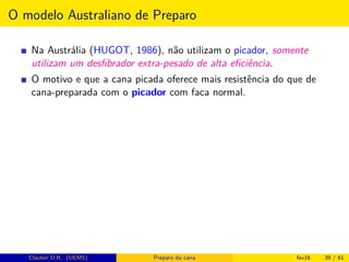 O modelo Australiano de Preparo
Na Austrália (HUGOT, 1986), não utilizam o picador, somente
utilizam um desﬁbrador extra-pesado de alta eﬁciência.
O motivo e que a cana picada oferece mais resistência do que de
cana-preparada com o picador com faca normal.
Clauber D.R. (UEMS) Preparo da cana fev16 39 / 61
 