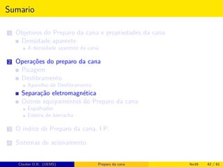 Sumario
1 Objetivos do Preparo da cana e propriedades da cana
Densidade aparente
A densidade aparente da cana
2 Operações do preparo da cana
Picagem
Desﬁbramento
Aparelho de Desﬁbramento
Separação eletromagnética
Outros equipamentos do Preparo da cana
Espalhador
Esteira de borracha
3 O índice de Preparo da cana, I.P.
4 Sistemas de acionamento
Clauber D.R. (UEMS) Preparo da cana fev16 42 / 61
 