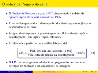 O índice de Preparo da cana
O “Índice de Preparo da cana (IP)”, denominado também de
“porcentagem de células abertas” ou PCA.
É um índice que avalia o desempenho dos desintegradores (facas e
desﬁbradores) de cana.
Á rigor, deve expressar a porcentagem de células abertas após a
desintegração. Em inglês, “open cell index”.
É calculada a partir de uma análise laboratorial.
I.P. =
POL extraída por lavagem (a frio)
POL extraída depois da desintegração
×100% (2)
O I.P. tem uma grande inﬂuência no pagamento de cana e na
extração de sacarose e na capacidade de moagem.
Clauber D.R. (UEMS) Preparo da cana fev16 54 / 61
 