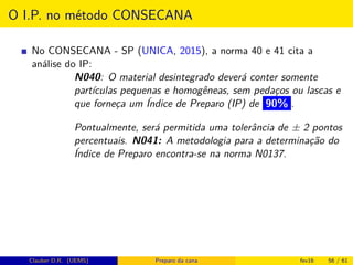 O I.P. no método CONSECANA
No CONSECANA - SP (UNICA, 2015), a norma 40 e 41 cita a
análise do IP:
N040: O material desintegrado deverá conter somente
partículas pequenas e homogêneas, sem pedaços ou lascas e
que forneça um Índice de Preparo (IP) de 90% .
Pontualmente, será permitida uma tolerância de ± 2 pontos
percentuais. N041: A metodologia para a determinação do
Índice de Preparo encontra-se na norma N0137.
Clauber D.R. (UEMS) Preparo da cana fev16 56 / 61
 