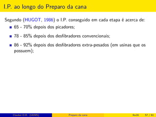 I.P. ao longo do Preparo da cana
Segundo (HUGOT, 1986) o I.P. conseguido em cada etapa é acerca de:
65 - 70% depois dos picadores;
78 - 85% depois dos desﬁbradores convencionais;
86 - 92% depois dos desﬁbradores extra-pesados (em usinas que os
possuem);
Clauber D.R. (UEMS) Preparo da cana fev16 57 / 61
 