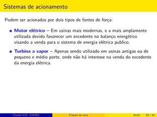 Sistemas de acionamento
Podem ser acionados por dois tipos de fontes de força:
Motor elétrico – Em usinas mais modernas, e a mais amplamente
utilizada devido favorecer um excedente no balanço energético
visando a venda para o sistema de energia elétrica publico.
Turbina a vapor – Apenas sendo utilizado em usinas antigas ou de
pequeno e médio porte, onde não há interesse na venda do excedente
da energia elétrica.
Clauber D.R. (UEMS) Preparo da cana fev16 59 / 61
 