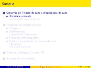 Sumario
1 Objetivos do Preparo da cana e propriedades da cana
Densidade aparente
A densidade aparente da cana
2 Operações do preparo da cana
Picagem
Desﬁbramento
Aparelho de Desﬁbramento
Separação eletromagnética
Outros equipamentos do Preparo da cana
Espalhador
Esteira de borracha
3 O índice de Preparo da cana, I.P.
4 Sistemas de acionamento
Clauber D.R. (UEMS) Preparo da cana fev16 6 / 61
 