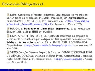 Referências Bibliográﬁcas I
Delﬁni Consultoria e Projetos Industriais Ltda. Revisão na Moenda. In:
SBA A Usina da Superação, 14., 2013, Piracicaba/SP. Apresentação...
Piracicaba/SP: STAB, 2013. p. 197. Disponível em: <http://www.stab.org.
br/seminario_14sba/03_siemens_30.pdf>. Acesso em: 15 abr. 2015.
HUGOT, E. Handbook of Cane Sugar Engineering. 3. ed. Amsterdan:
Elsevier, 1986. 1166 p. ISBN 0444424385.
LIMA, A. C.; FERRARESI, V. A. Análise da resistência ao desgaste de
revestimento duro aplicado por soldagem em facas picadoras de cana-de-açúcar.
Soldagem & Inspeção, scielo, v. 15, p. 94–102, 2010. ISSN 0104-9224.
Disponível em: <http://www.scielo.br/scielo.php?script=sci>. Acesso em: 10
mar. 2015.
SIEMS. Soluções Siemens Preparo de Cana. In: CONGRESSO BRASILEIRO
DE CIÊNCIA DO SOLO, 14., 2013, Ribeirão Preto. Apresentação... Ribeirão
Preto: STAB, 2013. p. 16. Disponível em: <http://www.stab.org.br>. Acesso
em: 20 mar. 2015.
Clauber D.R. (UEMS) Preparo da cana fev16 60 / 61
 