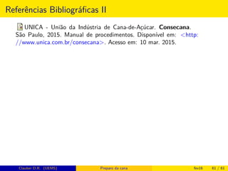 Referências Bibliográﬁcas II
UNICA - União da Indústria de Cana-de-Açúcar. Consecana.
São Paulo, 2015. Manual de procedimentos. Disponível em: <http:
//www.unica.com.br/consecana>. Acesso em: 10 mar. 2015.
Clauber D.R. (UEMS) Preparo da cana fev16 61 / 61
 