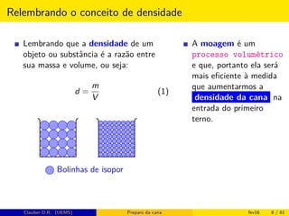 Relembrando o conceito de densidade
Lembrando que a densidade de um
objeto ou substância é a razão entre
sua massa e volume, ou seja:
d =
m
V
(1)
Bolinhas de isopor
A moagem é um
processo volumétrico
e que, portanto ela será
mais eﬁciente à medida
que aumentarmos a
densidade da cana na
entrada do primeiro
terno.
Clauber D.R. (UEMS) Preparo da cana fev16 8 / 61
 