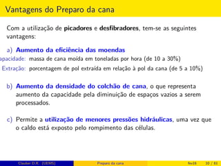 Vantagens do Preparo da cana
Com a utilização de picadores e desﬁbradores, tem-se as seguintes
vantagens:
a) Aumento da eﬁciência das moendas
apacidade: massa de cana moída em toneladas por hora (de 10 a 30%)
Extração: porcentagem de pol extraída em relação à pol da cana (de 5 a 10%)
b) Aumento da densidade do colchão de cana, o que representa
aumento da capacidade pela diminuição de espaços vazios a serem
processados.
c) Permite a utilização de menores pressões hidráulicas, uma vez que
o caldo está exposto pelo rompimento das células.
Clauber D.R. (UEMS) Preparo da cana fev16 10 / 61
 