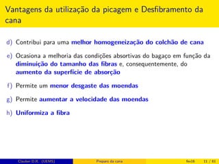 Vantagens da utilização da picagem e Desﬁbramento da
cana
d) Contribui para uma melhor homogeneização do colchão de cana
e) Ocasiona a melhoria das condições absortivas do bagaço em função da
diminuição do tamanho das ﬁbras e, consequentemente, do
aumento da superfície de absorção
f) Permite um menor desgaste das moendas
g) Permite aumentar a velocidade das moendas
h) Uniformiza a ﬁbra
Clauber D.R. (UEMS) Preparo da cana fev16 11 / 61
 