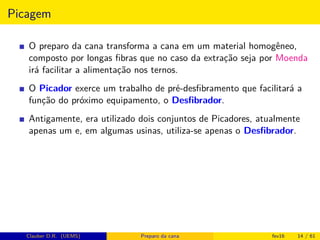 Picagem
O preparo da cana transforma a cana em um material homogêneo,
composto por longas ﬁbras que no caso da extração seja por Moenda
irá facilitar a alimentação nos ternos.
O Picador exerce um trabalho de pré-desﬁbramento que facilitará a
função do próximo equipamento, o Desﬁbrador.
Antigamente, era utilizado dois conjuntos de Picadores, atualmente
apenas um e, em algumas usinas, utiliza-se apenas o Desﬁbrador.
Clauber D.R. (UEMS) Preparo da cana fev16 14 / 61
 