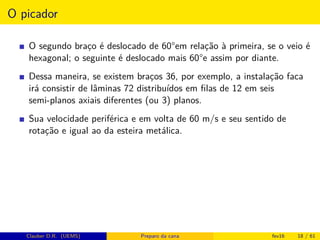 O picador
O segundo braço é deslocado de 60°em relação à primeira, se o veio é
hexagonal; o seguinte é deslocado mais 60°e assim por diante.
Dessa maneira, se existem braços 36, por exemplo, a instalação faca
irá consistir de lâminas 72 distribuídos em ﬁlas de 12 em seis
semi-planos axiais diferentes (ou 3) planos.
Sua velocidade periférica e em volta de 60 m/s e seu sentido de
rotação e igual ao da esteira metálica.
Clauber D.R. (UEMS) Preparo da cana fev16 18 / 61
 