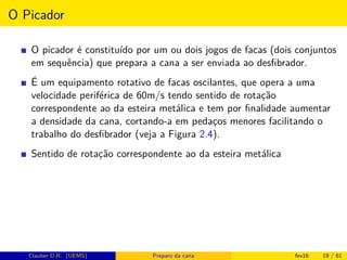 O Picador
O picador é constituído por um ou dois jogos de facas (dois conjuntos
em sequência) que prepara a cana a ser enviada ao desﬁbrador.
É um equipamento rotativo de facas oscilantes, que opera a uma
velocidade periférica de 60m/s tendo sentido de rotação
correspondente ao da esteira metálica e tem por ﬁnalidade aumentar
a densidade da cana, cortando-a em pedaços menores facilitando o
trabalho do desﬁbrador (veja a Figura 2.4).
Sentido de rotação correspondente ao da esteira metálica
Clauber D.R. (UEMS) Preparo da cana fev16 19 / 61
 