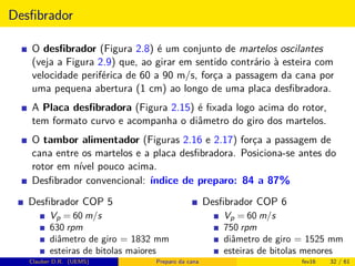 Desﬁbrador
O desﬁbrador (Figura 2.8) é um conjunto de martelos oscilantes
(veja a Figura 2.9) que, ao girar em sentido contrário à esteira com
velocidade periférica de 60 a 90 m/s, força a passagem da cana por
uma pequena abertura (1 cm) ao longo de uma placa desﬁbradora.
A Placa desﬁbradora (Figura 2.15) é ﬁxada logo acima do rotor,
tem formato curvo e acompanha o diâmetro do giro dos martelos.
O tambor alimentador (Figuras 2.16 e 2.17) força a passagem de
cana entre os martelos e a placa desﬁbradora. Posiciona-se antes do
rotor em nível pouco acima.
Desﬁbrador convencional: índice de preparo: 84 a 87%
Desﬁbrador COP 5
Vp = 60 m/s
630 rpm
diâmetro de giro = 1832 mm
esteiras de bitolas maiores
Desﬁbrador COP 6
Vp = 60 m/s
750 rpm
diâmetro de giro = 1525 mm
esteiras de bitolas menores
Clauber D.R. (UEMS) Preparo da cana fev16 32 / 61
 
