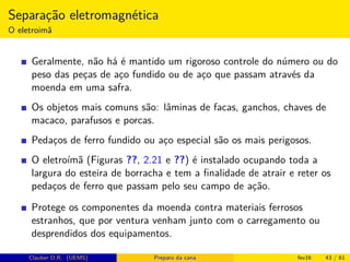 Separação eletromagnética
O eletroimã
Geralmente, não há é mantido um rigoroso controle do número ou do
peso das peças de aço fundido ou de aço que passam através da
moenda em uma safra.
Os objetos mais comuns são: lâminas de facas, ganchos, chaves de
macaco, parafusos e porcas.
Pedaços de ferro fundido ou aço especial são os mais perigosos.
O eletroímã (Figuras ??, 2.21 e ??) é instalado ocupando toda a
largura do esteira de borracha e tem a ﬁnalidade de atrair e reter os
pedaços de ferro que passam pelo seu campo de ação.
Protege os componentes da moenda contra materiais ferrosos
estranhos, que por ventura venham junto com o carregamento ou
desprendidos dos equipamentos.
Clauber D.R. (UEMS) Preparo da cana fev16 43 / 61
 