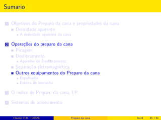 Sumario
1 Objetivos do Preparo da cana e propriedades da cana
Densidade aparente
A densidade aparente da cana
2 Operações do preparo da cana
Picagem
Desﬁbramento
Aparelho de Desﬁbramento
Separação eletromagnética
Outros equipamentos do Preparo da cana
Espalhador
Esteira de borracha
3 O índice de Preparo da cana, I.P.
4 Sistemas de acionamento
Clauber D.R. (UEMS) Preparo da cana fev16 45 / 61
 