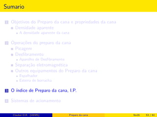 Sumario
1 Objetivos do Preparo da cana e propriedades da cana
Densidade aparente
A densidade aparente da cana
2 Operações do preparo da cana
Picagem
Desﬁbramento
Aparelho de Desﬁbramento
Separação eletromagnética
Outros equipamentos do Preparo da cana
Espalhador
Esteira de borracha
3 O índice de Preparo da cana, I.P.
4 Sistemas de acionamento
Clauber D.R. (UEMS) Preparo da cana fev16 53 / 61
 