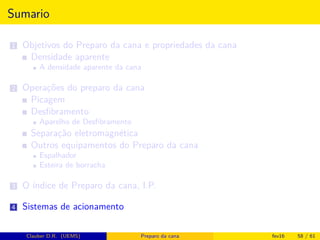 Sumario
1 Objetivos do Preparo da cana e propriedades da cana
Densidade aparente
A densidade aparente da cana
2 Operações do preparo da cana
Picagem
Desﬁbramento
Aparelho de Desﬁbramento
Separação eletromagnética
Outros equipamentos do Preparo da cana
Espalhador
Esteira de borracha
3 O índice de Preparo da cana, I.P.
4 Sistemas de acionamento
Clauber D.R. (UEMS) Preparo da cana fev16 58 / 61
 