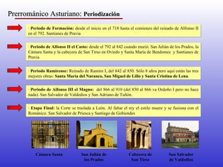Prerrománico Asturiano:  Periodización   ·  Periodo de Formación:  desde el inicio en el 718 hasta el comienzo del reinado de Alfonso II en el 792. Santianes de Pravia ·  Periodo de Alfonso II el Casto:  desde el 792 al 842 cuando murió. San Julián de los Prados, la Cámara Santa y la cabecera de San Tirso en Oviedo y Santa María de Bendomes  y Santianes de Pravia ·  Periodo Ramirense:  Reinado de Ramiro I, del 842 al 850. Sólo 8 años pero aquí están las tres mejores obras:  Santa María del Naranco, San Miguel de Lillo y Santa Cristina de Lena . ·  Periodo de Alfonso III el Magno:  del 866 al 910 (del 850 al 866 va Ordoño I pero no hace nada). San Salvador de Valdedios y San Adriano de Tuñón. ·  Etapa Final:  la Corte se traslada a León. Al faltar el rey el estilo muere y se fusiona con el Románico. San Salvador de Priesca y Santiago de Gobiendes Cámara Santa San Julián de los Prados Cabecera de San Tirso San Salvador de Valdedios 