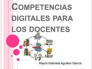 COMPETENCIAS 
DIGITALES PARA 
LOS DOCENTES 
Mayra Gabriela Aguillon García 
 