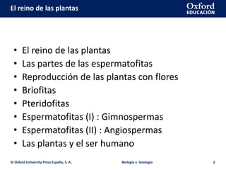 El reino de las plantas
• El reino de las plantas
• Las partes de las espermatofitas
• Reproducción de las plantas con flores
• Briofitas
• Pteridofitas
• Espermatofitas (I) : Gimnospermas
• Espermatofitas (II) : Angiospermas
• Las plantas y el ser humano
© Oxford University Press España, S. A. Biología y Geología 2
 