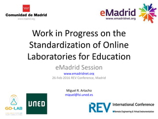 Work in Progress on the
Standardization of Online
Laboratories for Education
eMadrid Session
www.emadridnet.org
26-Feb-2016 REV Conference, Madrid
Miguel R. Artacho
miguel@lsi.uned.es
 