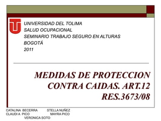UNIVERSIDAD DEL TOLIMA
         SALUD OCUPACIONAL
         SEMINARIO TRABAJO SEGURO EN ALTURAS
         BOGOTÁ
         2011




               MEDIDAS DE PROTECCION
                 CONTRA CAIDAS. ART.12
                            RES.3673/08
CATALINA BECERRA      STELLA NUÑEZ
CLAUDI A PICO           MAYRA PICO
          VERONICA SOTO
 