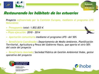 Restaurando los hábitats de los estuarios Proyecto  cofinanciado por la Comisión Europea, mediante el programa LIFE-Naturaleza Presupuesto  total: 1.852.825 € Plazo ejecución:  2010 - 2014 Aportación comunitaria  mediante el programa LIFE+ del 50% Beneficiario Coordinador : Departamento de Medio Ambiente, Planificación Territorial, Agricultura y Pesca del Gobierno Vasco, que aporta el otro 50% del coste del proyecto Beneficiario Asociado : Sociedad Pública de Gestión Ambiental Ihobe, gestor operativo del proyecto 