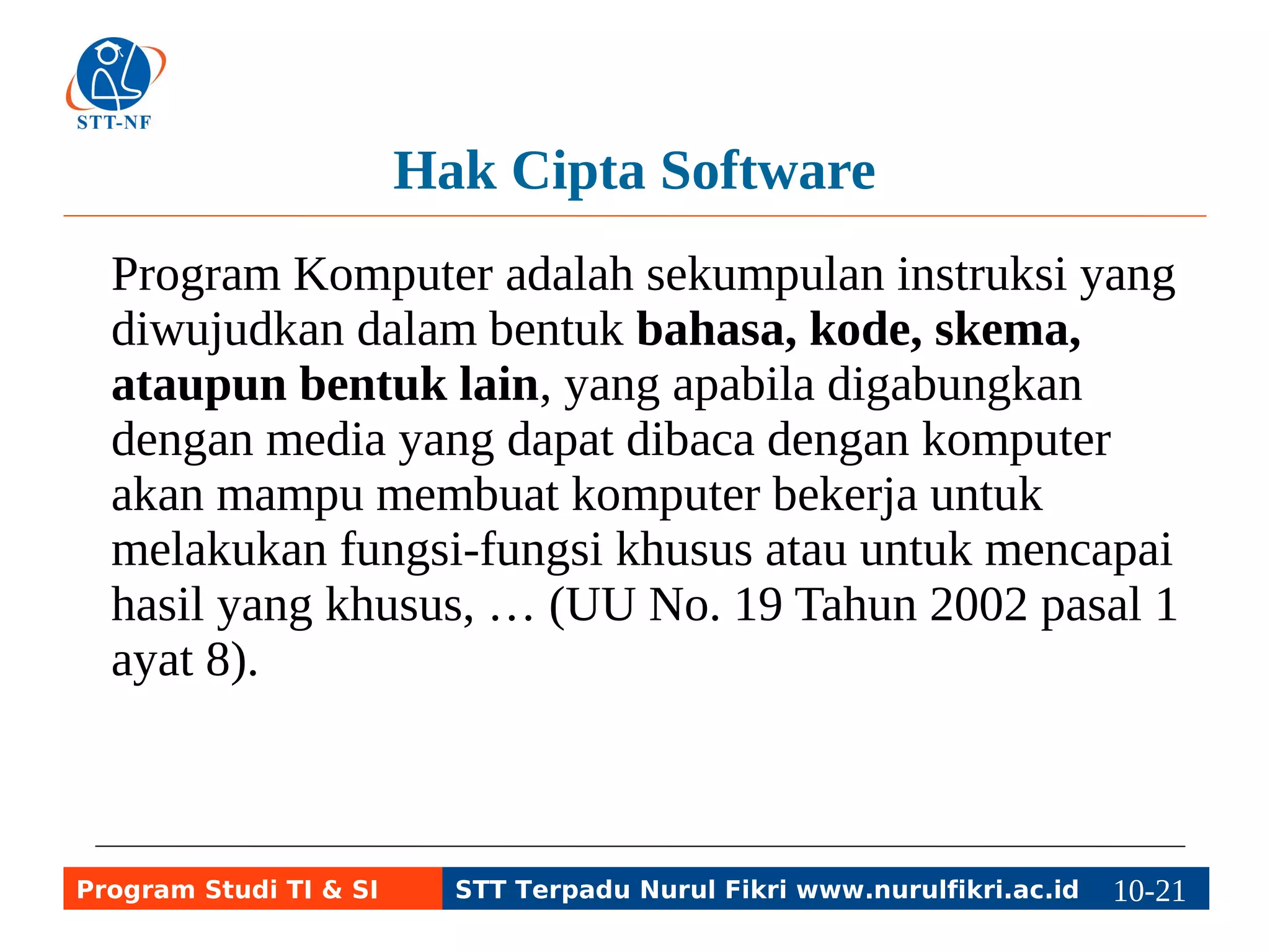 Hak Cipta Software 
Program Komputer adalah sekumpulan instruksi yang 
diwujudkan dalam bentuk bahasa, kode, skema, 
ataupun bentuk lain, yang apabila digabungkan 
dengan media yang dapat dibaca dengan komputer 
akan mampu membuat komputer bekerja untuk 
melakukan fungsi-fungsi khusus atau untuk mencapai 
hasil yang khusus, … (UU No. 19 Tahun 2002 pasal 1 
ayat 8). 
Program Studi TI & SI STT Terpadu Nurul Fikri www.nurulfikri.ac.id 10-2110-5 
 