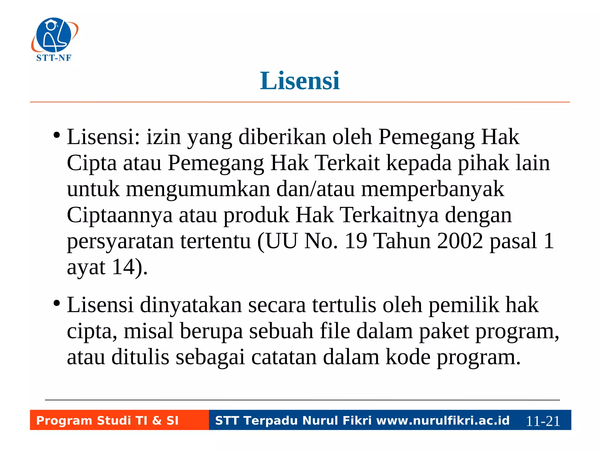 Lisensi 
● Lisensi: izin yang diberikan oleh Pemegang Hak 
Cipta atau Pemegang Hak Terkait kepada pihak lain 
untuk mengumumkan dan/atau memperbanyak 
Ciptaannya atau produk Hak Terkaitnya dengan 
persyaratan tertentu (UU No. 19 Tahun 2002 pasal 1 
ayat 14). 
● Lisensi dinyatakan secara tertulis oleh pemilik hak 
cipta, misal berupa sebuah file dalam paket program, 
atau ditulis sebagai catatan dalam kode program. 
Program Studi TI & SI STT Terpadu Nurul Fikri www.nurulfikri.ac.id 11-2111-5 
 