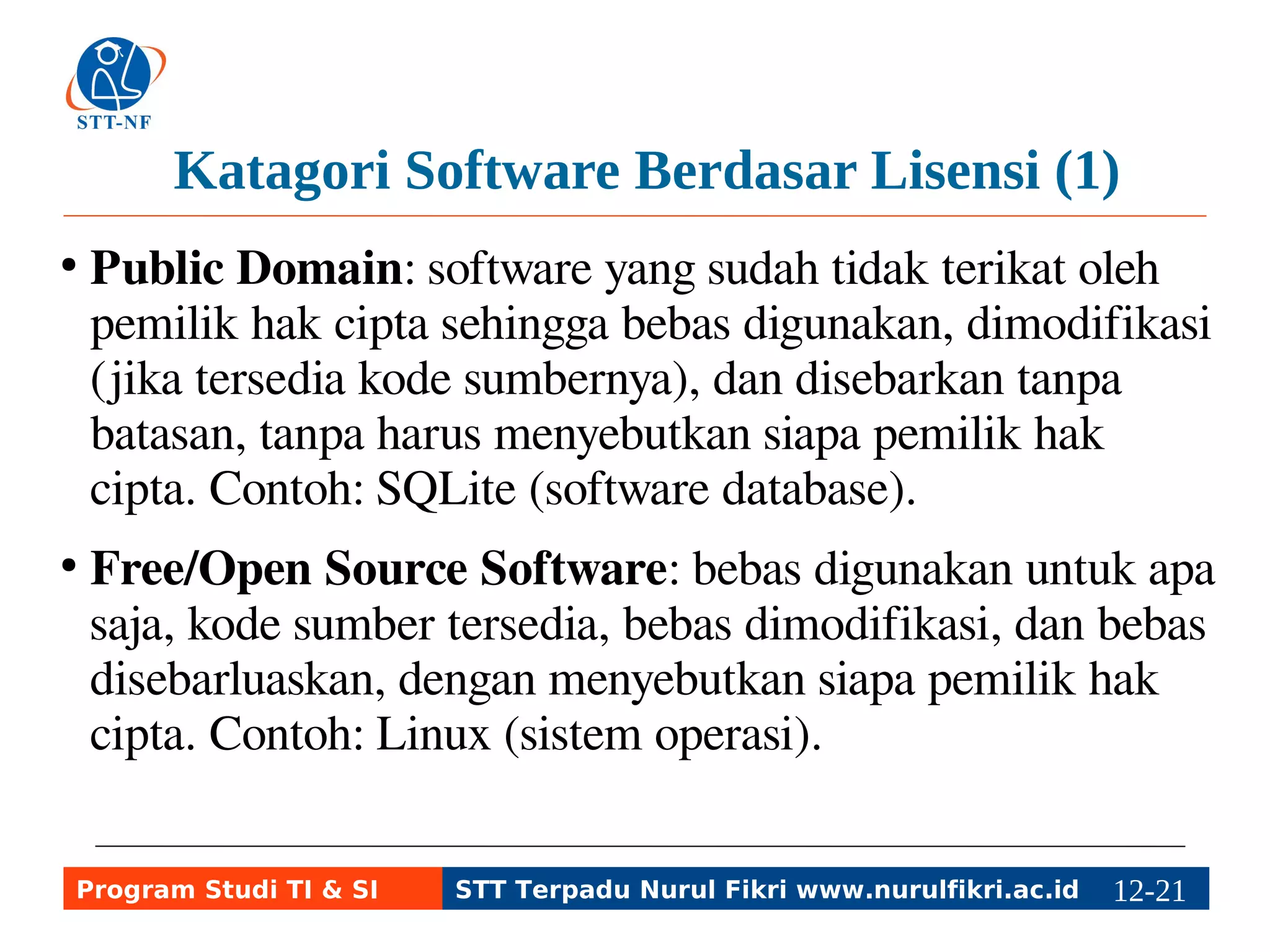 Katagori Software Berdasar Lisensi (1) 
● Public Domain: software yang sudah tidak terikat oleh 
pemilik hak cipta sehingga bebas digunakan, dimodifikasi 
(jika tersedia kode sumbernya), dan disebarkan tanpa 
batasan, tanpa harus menyebutkan siapa pemilik hak 
cipta. Contoh: SQLite (software database). 
● Free/Open Source Software: bebas digunakan untuk apa 
saja, kode sumber tersedia, bebas dimodifikasi, dan bebas 
disebarluaskan, dengan menyebutkan siapa pemilik hak 
cipta. Contoh: Linux (sistem operasi). 
Program Studi TI & SI STT Terpadu Nurul Fikri www.nurulfikri.ac.id 12-2112-5 
 