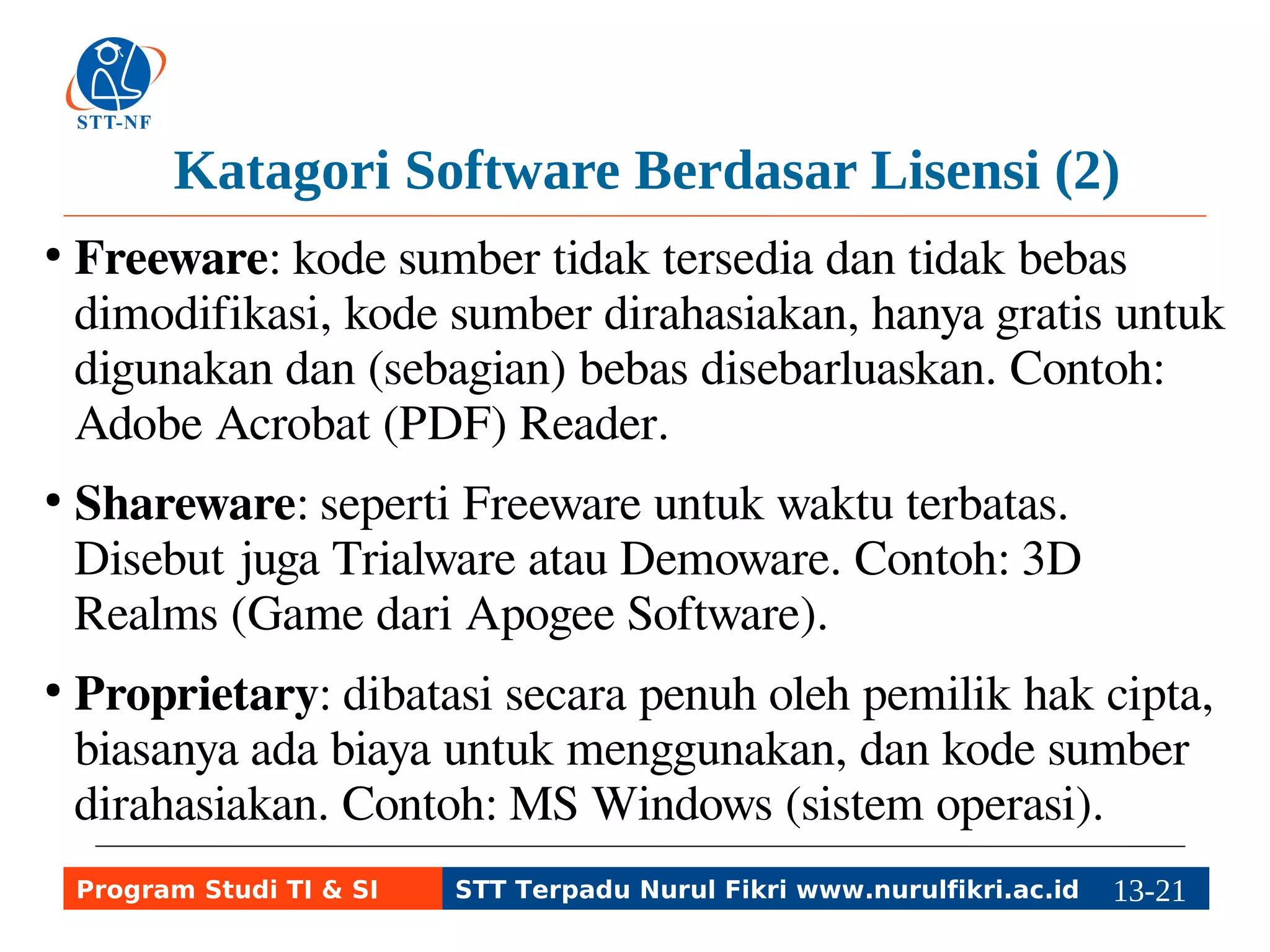 Katagori Software Berdasar Lisensi (2) 
● Freeware: kode sumber tidak tersedia dan tidak bebas 
dimodifikasi, kode sumber dirahasiakan, hanya gratis untuk 
digunakan dan (sebagian) bebas disebarluaskan. Contoh: 
Adobe Acrobat (PDF) Reader. 
● Shareware: seperti Freeware untuk waktu terbatas. Disebut 
juga Trialware atau Demoware. Contoh: 3D Realms (Game 
dari Apogee Software). 
● Proprietary: dibatasi secara penuh oleh pemilik hak cipta, 
biasanya ada biaya untuk menggunakan, dan kode sumber 
dirahasiakan. Contoh: MS Windows (sistem operasi). 
Program Studi TI & SI STT Terpadu Nurul Fikri www.nurulfikri.ac.id 13-2113-5 
 