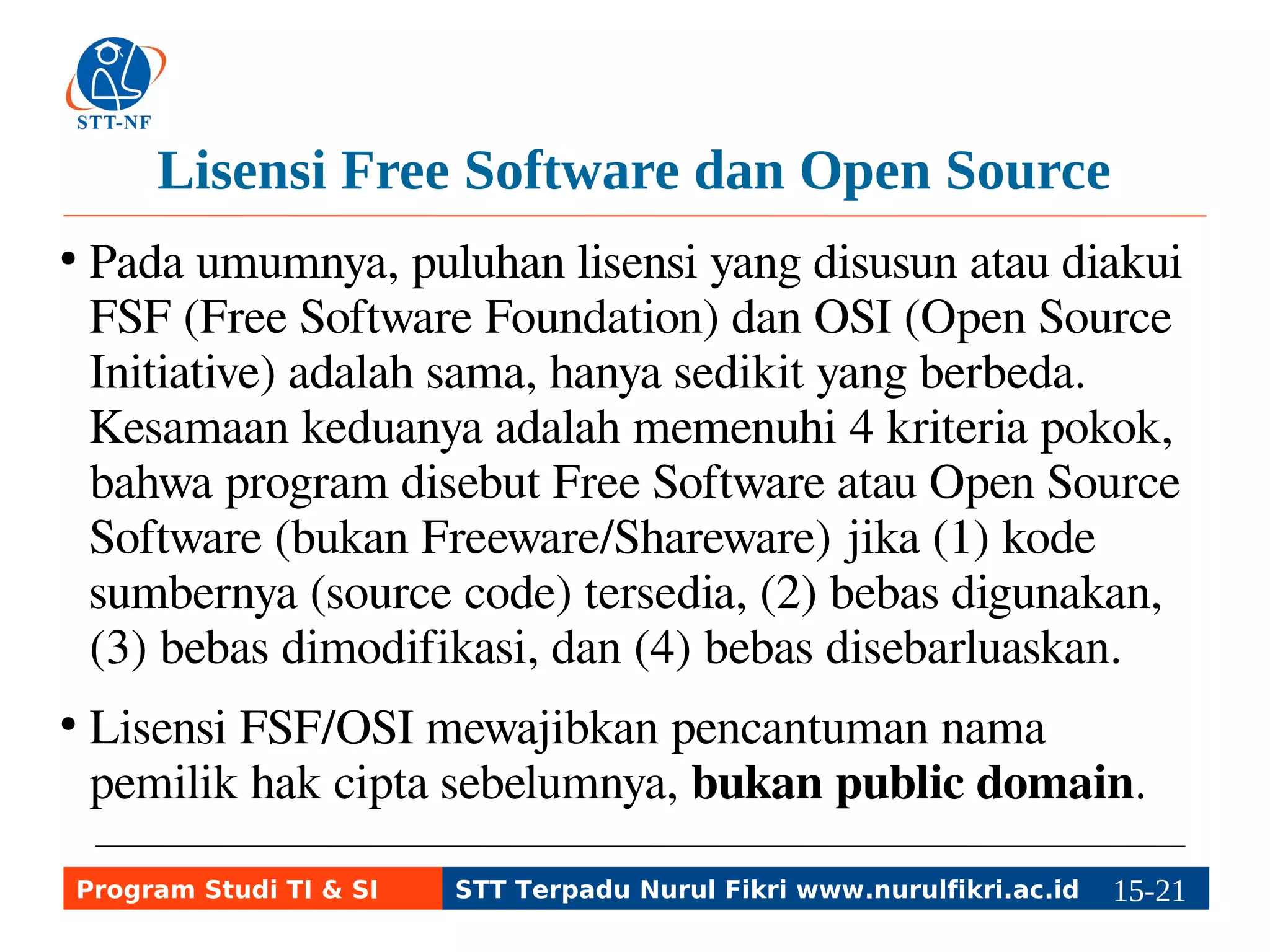 Lisensi Free Software dan Open Source 
● Pada umumnya, puluhan lisensi yang disusun atau diakui 
FSF (Free Software Foundation) dan OSI (Open Source 
Initiative) adalah sama, hanya sedikit yang berbeda. 
Kesamaan keduanya adalah memenuhi 4 kriteria pokok, 
bahwa program disebut Free Software atau Open Source 
Software (bukan Freeware/Shareware) jika (1) kode 
sumbernya (source code) tersedia, (2) bebas digunakan, 
(3) bebas dimodifikasi, dan (4) bebas disebarluaskan. 
● Lisensi FSF/OSI mewajibkan pencantuman nama pemilik 
hak cipta sebelumnya, bukan public domain. 
Program Studi TI & SI STT Terpadu Nurul Fikri www.nurulfikri.ac.id 15-2115-5 
 