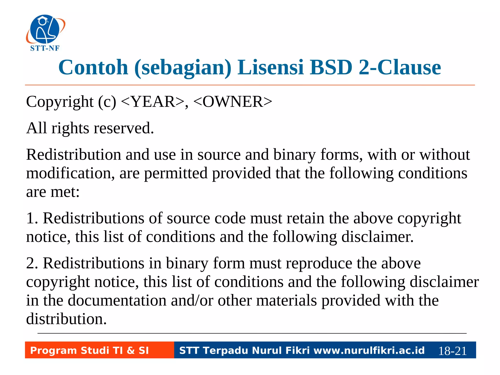 Contoh (sebagian) Lisensi BSD 2-Clause 
Copyright (c) <YEAR>, <OWNER> 
All rights reserved. 
Redistribution and use in source and binary forms, with or without 
modification, are permitted provided that the following conditions 
are met: 
1. Redistributions of source code must retain the above copyright 
notice, this list of conditions and the following disclaimer. 
2. Redistributions in binary form must reproduce the above 
copyright notice, this list of conditions and the following disclaimer 
in the documentation and/or other materials provided with the 
distribution. 
Program Studi TI & SI STT Terpadu Nurul Fikri www.nurulfikri.ac.id 18-2118-5 
 