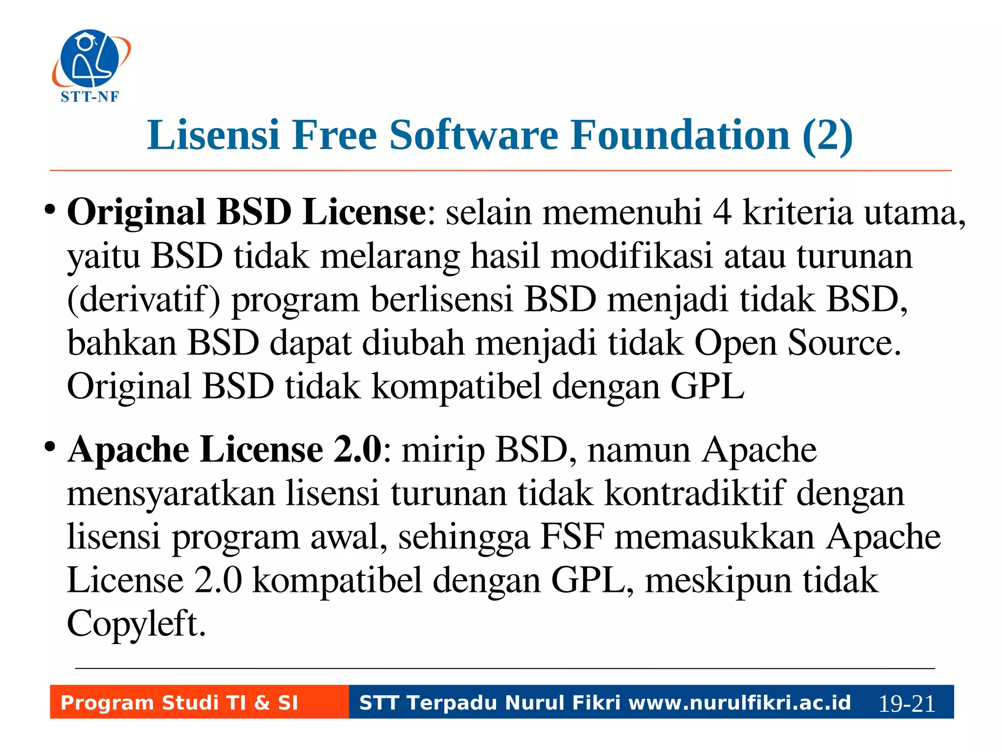 Lisensi Free Software Foundation (2) 
● Original BSD License: selain memenuhi 4 kriteria utama, 
yaitu BSD tidak melarang hasil modifikasi atau turunan 
(derivatif) program berlisensi BSD menjadi tidak BSD, 
bahkan BSD dapat diubah menjadi tidak Open Source. 
Original BSD tidak kompatibel dengan GPL 
● Apache License 2.0: mirip BSD, namun Apache 
mensyaratkan lisensi turunan tidak kontradiktif dengan 
lisensi program awal, sehingga FSF memasukkan Apache 
License 2.0 kompatibel dengan GPL, meskipun tidak 
Copyleft. 
Program Studi TI & SI STT Terpadu Nurul Fikri www.nurulfikri.ac.id 19-2119-5 
 