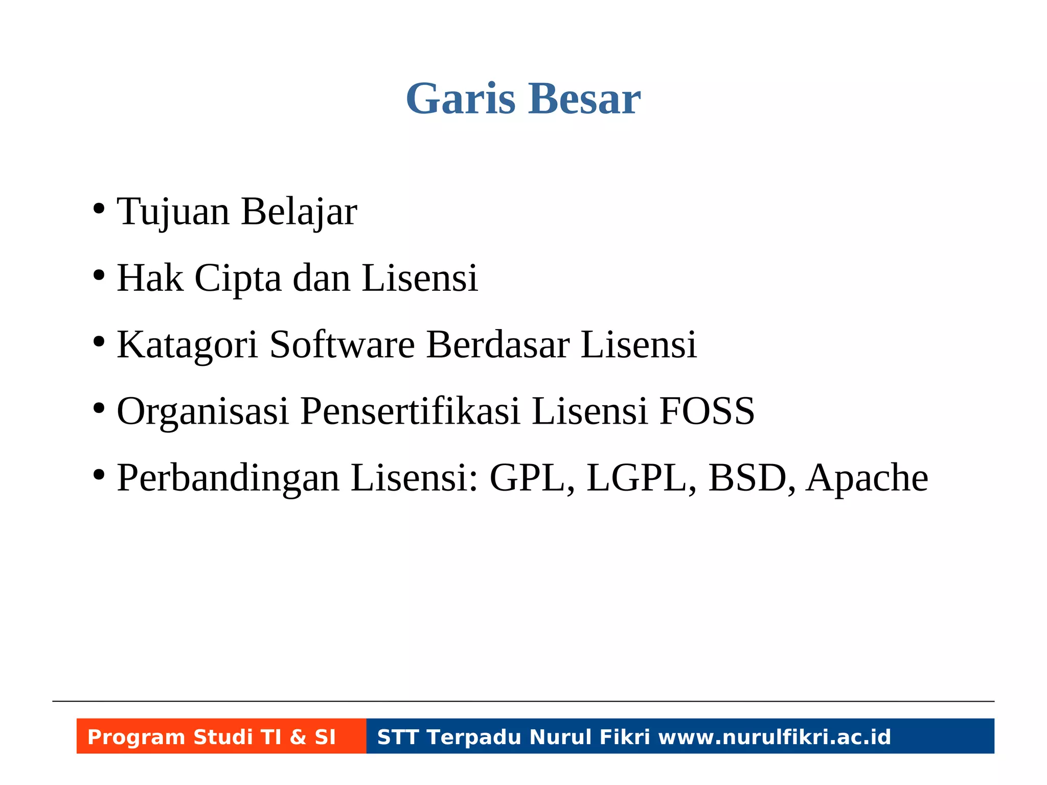 Garis Besar 
● Tujuan Belajar 
● Hak Cipta dan Lisensi 
● Katagori Software Berdasar Lisensi 
● Organisasi Pensertifikasi Lisensi FOSS 
● Perbandingan Lisensi: GPL, LGPL, BSD, Apache 
Program Studi TI & SI STT Terpadu Nurul Fikri www.nurulfikri.ac.id 
 