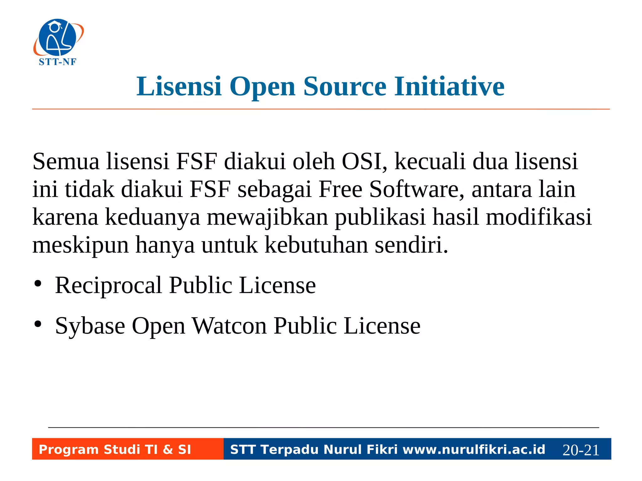Lisensi Open Source Initiative 
Semua lisensi FSF diakui oleh OSI, kecuali dua lisensi 
ini tidak diakui FSF sebagai Free Software, antara lain 
karena keduanya mewajibkan publikasi hasil modifikasi 
meskipun hanya untuk kebutuhan sendiri. 
● Reciprocal Public License 
● Sybase Open Watcon Public License 
Program Studi TI & SI STT Terpadu Nurul Fikri www.nurulfikri.ac.id 20-2210-5 
 