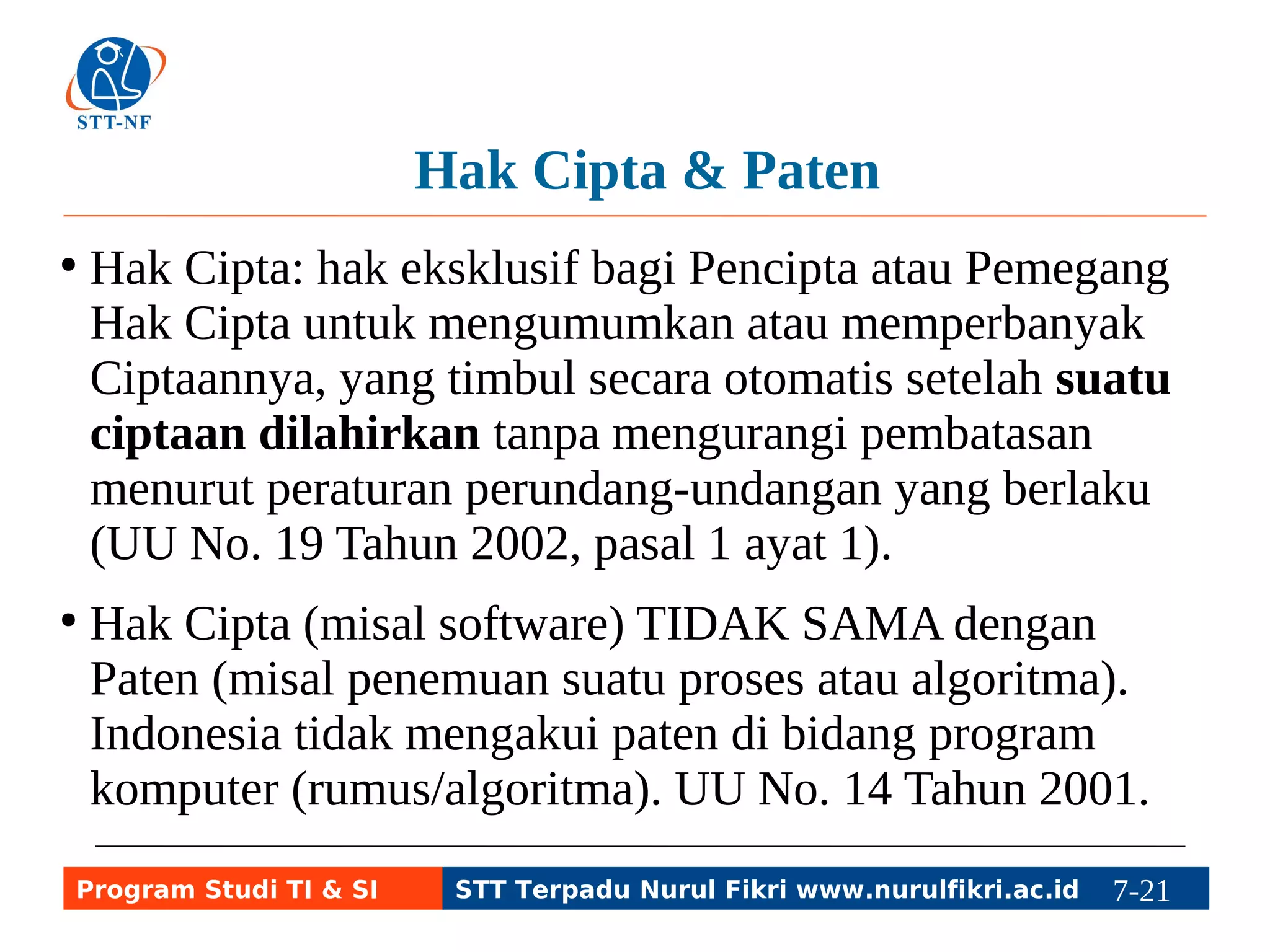 Hak Cipta & Paten 
● Hak Cipta: hak eksklusif bagi Pencipta atau Pemegang 
Hak Cipta untuk mengumumkan atau memperbanyak 
Ciptaannya, yang timbul secara otomatis setelah suatu 
ciptaan dilahirkan tanpa mengurangi pembatasan 
menurut peraturan perundang-undangan yang berlaku 
(UU No. 19 Tahun 2002, pasal 1 ayat 1). 
● Hak Cipta (misal software) TIDAK SAMA dengan 
Paten (misal penemuan suatu proses atau algoritma). 
Indonesia tidak mengakui paten di bidang program 
komputer (rumus/algoritma). UU No. 14 Tahun 2001. 
Program Studi TI & SI STT Terpadu Nurul Fikri www.nurulfikri.ac.id 7-21 7-5 
 