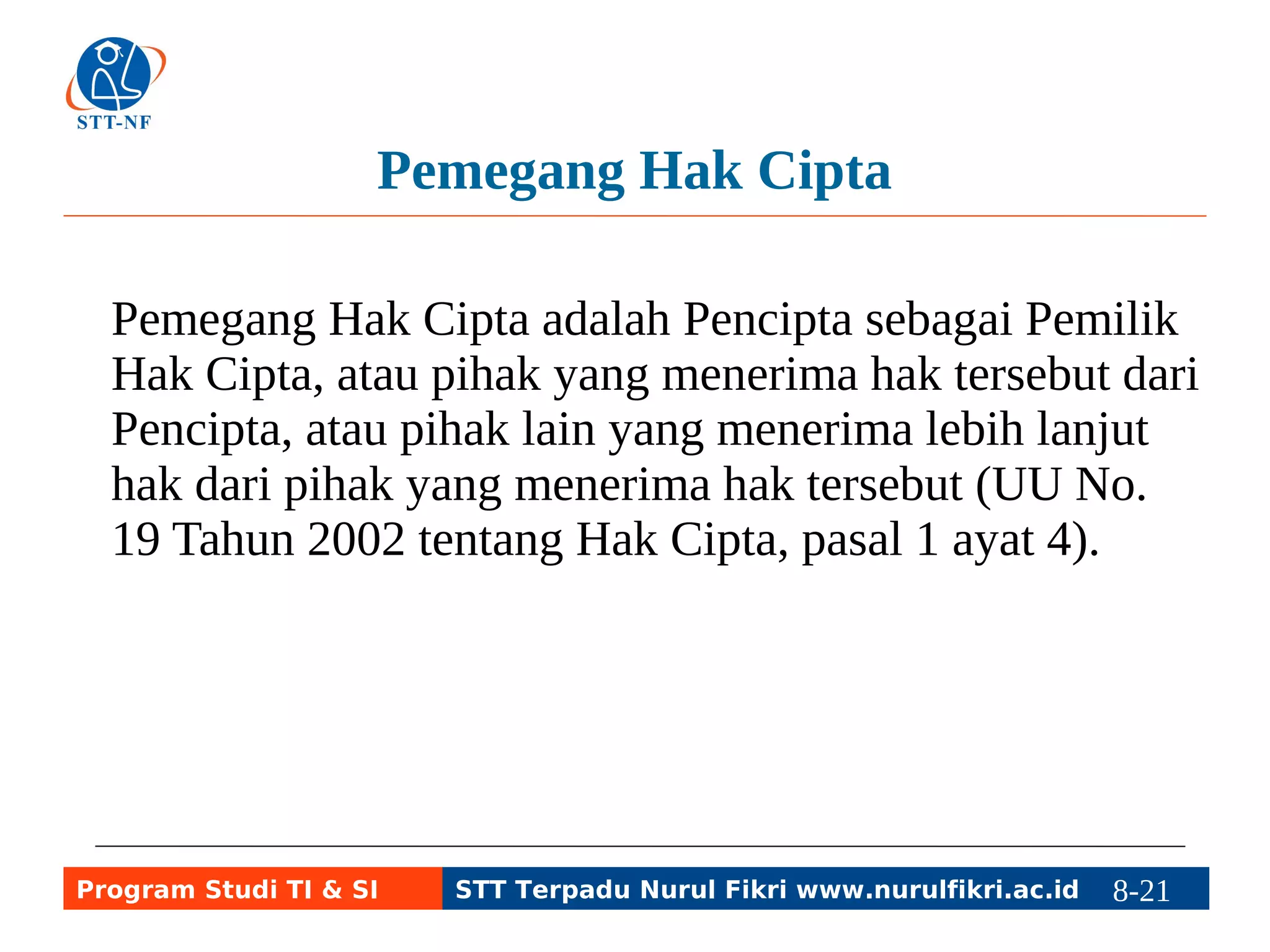 Pemegang Hak Cipta 
Pemegang Hak Cipta adalah Pencipta sebagai Pemilik 
Hak Cipta, atau pihak yang menerima hak tersebut dari 
Pencipta, atau pihak lain yang menerima lebih lanjut 
hak dari pihak yang menerima hak tersebut (UU No. 
19 Tahun 2002 tentang Hak Cipta, pasal 1 ayat 4). 
Program Studi TI & SI STT Terpadu Nurul Fikri www.nurulfikri.ac.id 8-21 8-5 
 
